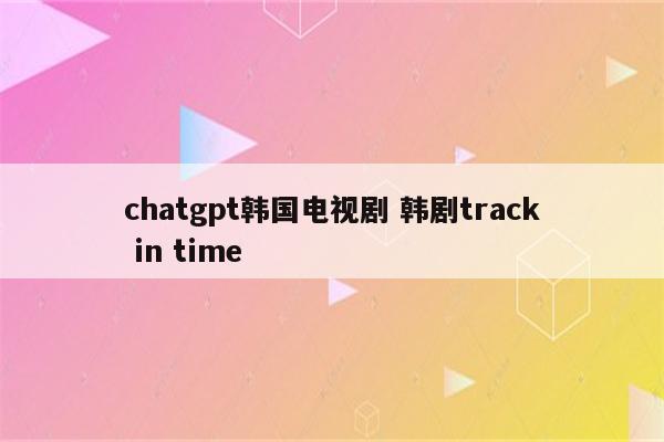 chatgpt韩国电视剧 韩剧track in time