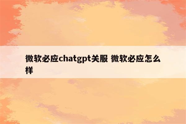 微软必应chatgpt关服 微软必应怎么样