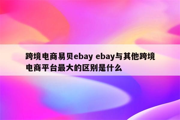 跨境电商易贝ebay ebay与其他跨境电商平台最大的区别是什么
