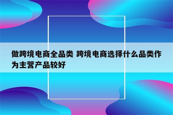 做跨境电商全品类 跨境电商选择什么品类作为主营产品较好