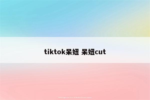 tiktok呆妞 呆妞cut