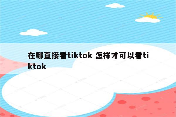 在哪直接看tiktok 怎样才可以看tiktok
