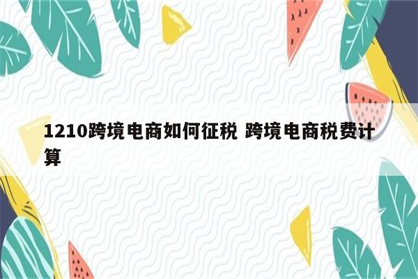 1210跨境电商如何征税 跨境电商税费计算