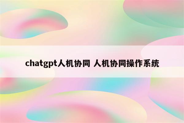 chatgpt人机协同 人机协同操作系统