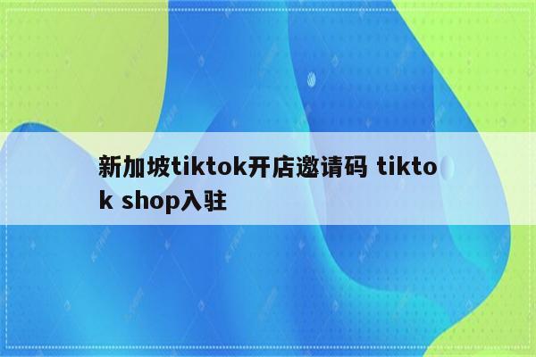 新加坡tiktok开店邀请码 tiktok shop入驻