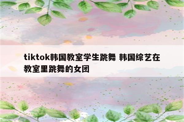 tiktok韩国教室学生跳舞 韩国综艺在教室里跳舞的女团