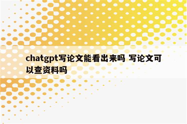 chatgpt写论文能看出来吗 写论文可以查资料吗