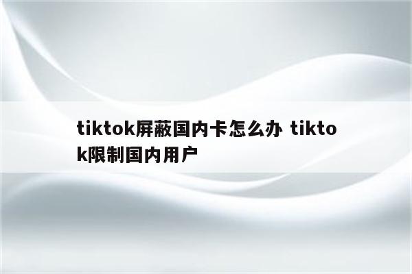 tiktok屏蔽国内卡怎么办 tiktok限制国内用户