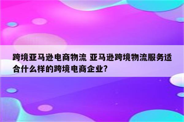 跨境亚马逊电商物流 亚马逊跨境物流服务适合什么样的跨境电商企业?