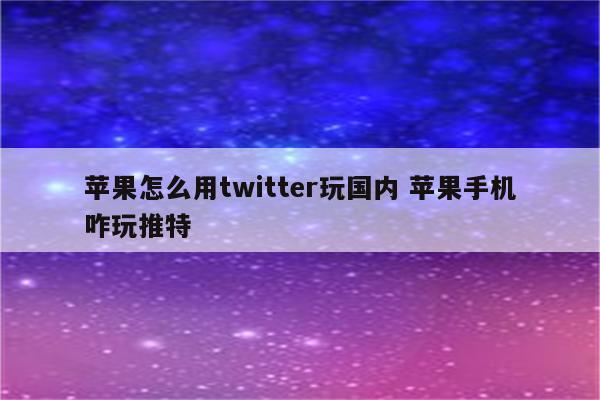 苹果怎么用twitter玩国内 苹果手机咋玩推特