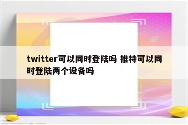 twitter可以同时登陆吗 推特可以同时登陆两个设备吗
