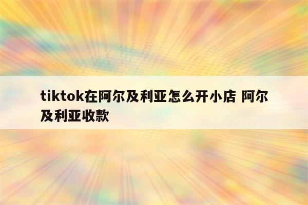tiktok在阿尔及利亚怎么开小店 阿尔及利亚收款
