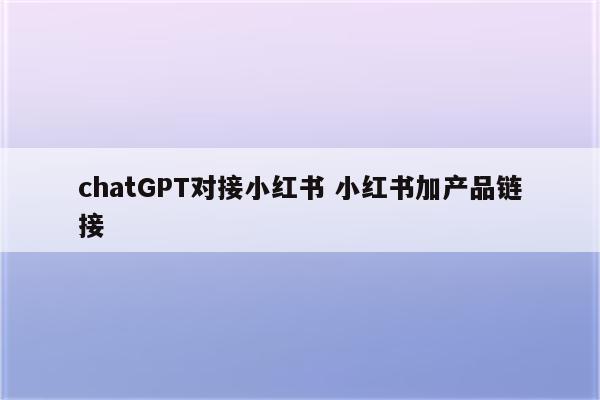 chatGPT对接小红书 小红书加产品链接