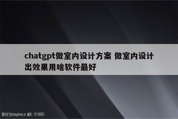 chatgpt做室内设计方案 做室内设计出效果用啥软件最好