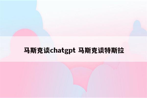 马斯克谈chatgpt 马斯克谈特斯拉