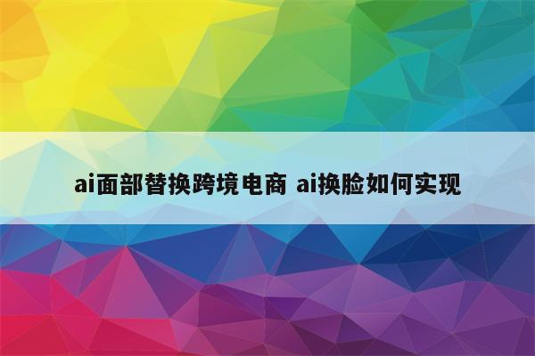 ai面部替换跨境电商 ai换脸如何实现