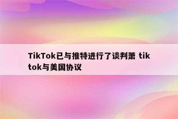 TikTok已与推特进行了谈判萧 tiktok与美国协议