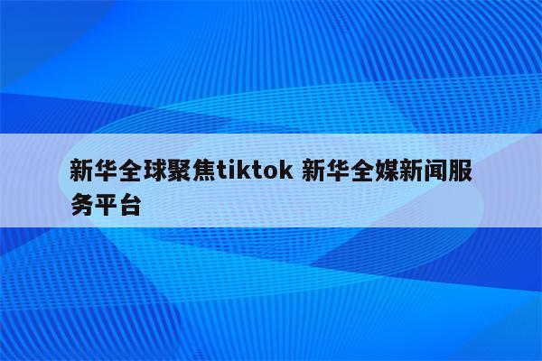 新华全球聚焦tiktok 新华全媒新闻服务平台