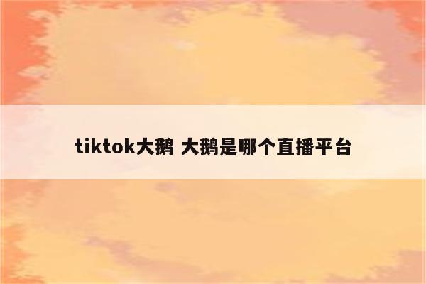 tiktok大鹅 大鹅是哪个直播平台