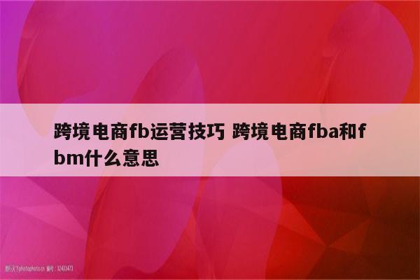 跨境电商fb运营技巧 跨境电商fba和fbm什么意思