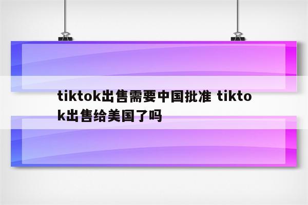tiktok出售需要中国批准 tiktok出售给美国了吗