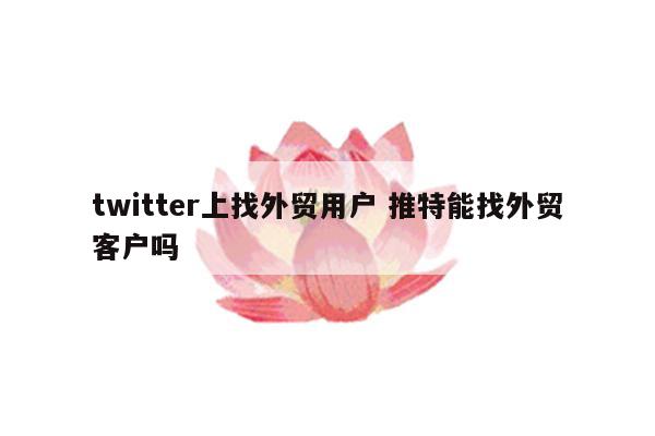 twitter上找外贸用户 推特能找外贸客户吗