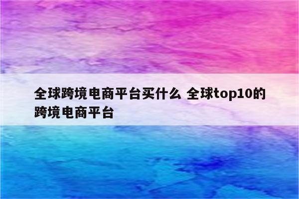 全球跨境电商平台买什么 全球top10的跨境电商平台