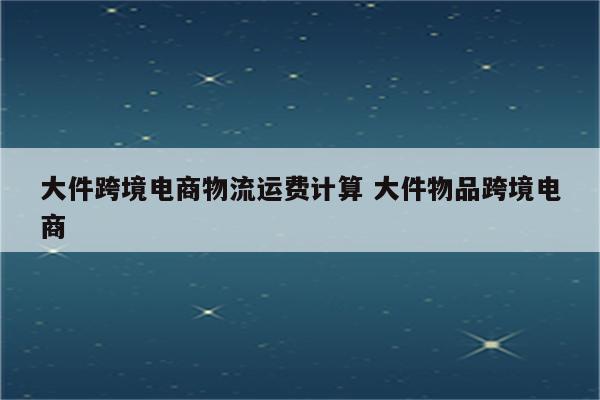 大件跨境电商物流运费计算 大件物品跨境电商