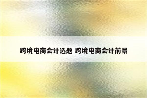 跨境电商会计选题 跨境电商会计前景