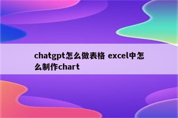 chatgpt怎么做表格 excel中怎么制作chart