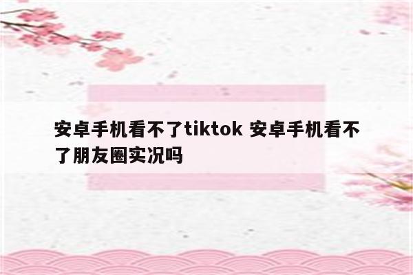 安卓手机看不了tiktok 安卓手机看不了朋友圈实况吗