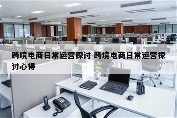 跨境电商日常运营探讨 跨境电商日常运营探讨心得