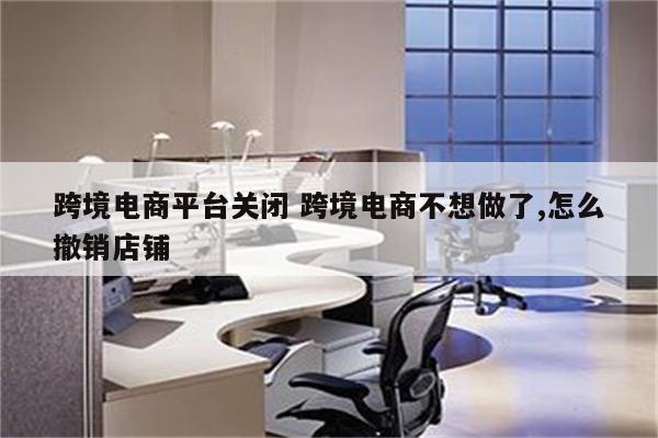跨境电商平台关闭 跨境电商不想做了,怎么撤销店铺