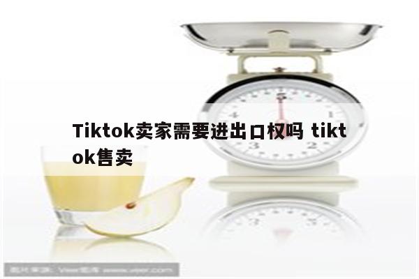 Tiktok卖家需要进出口权吗 tiktok售卖