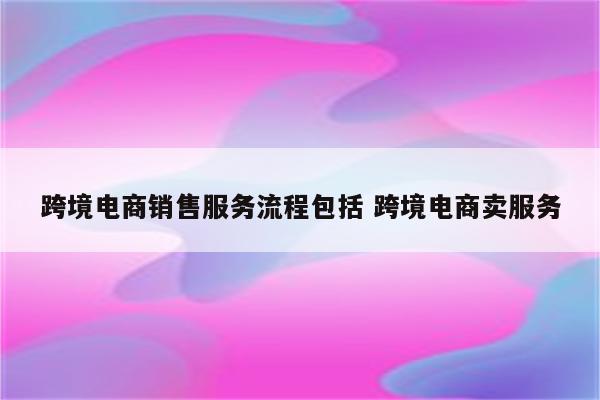 跨境电商销售服务流程包括 跨境电商卖服务