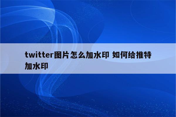 twitter图片怎么加水印 如何给推特加水印