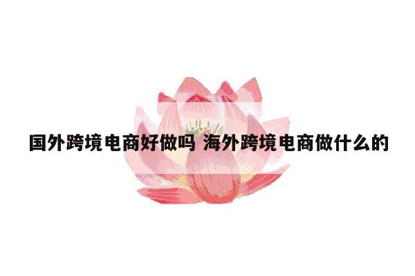 国外跨境电商好做吗 海外跨境电商做什么的