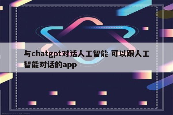 与chatgpt对话人工智能 可以跟人工智能对话的app