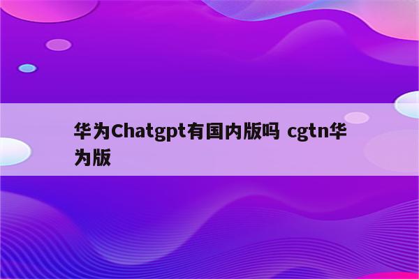 华为Chatgpt有国内版吗 cgtn华为版