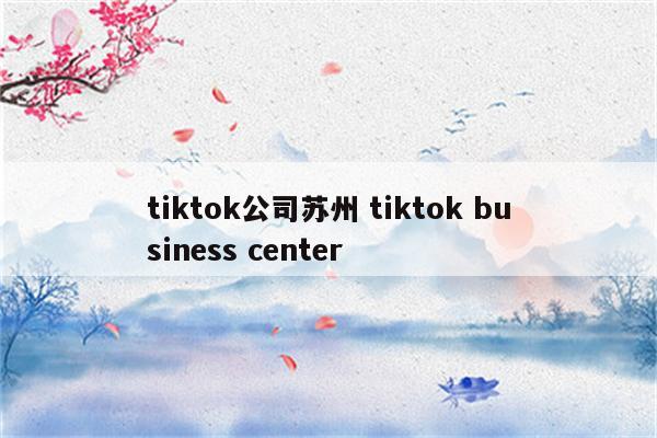 tiktok公司苏州 tiktok business center