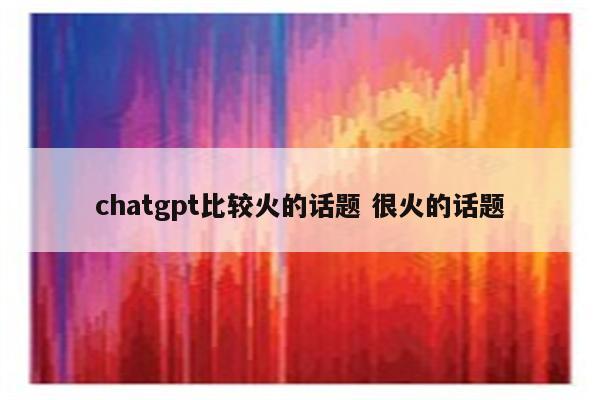 chatgpt比较火的话题 很火的话题