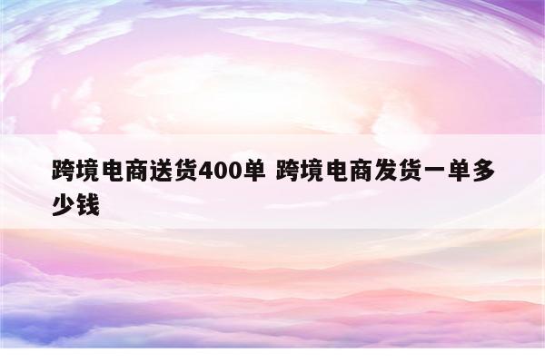 跨境电商送货400单 跨境电商发货一单多少钱