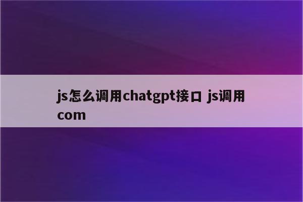 js怎么调用chatgpt接口 js调用com