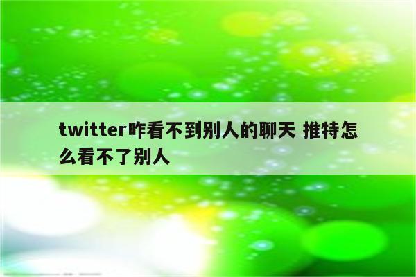 twitter咋看不到别人的聊天 推特怎么看不了别人