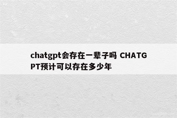 chatgpt会存在一辈子吗 CHATGPT预计可以存在多少年