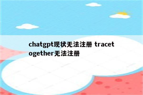 chatgpt现状无法注册 tracetogether无法注册