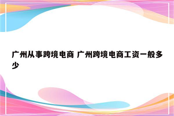广州从事跨境电商 广州跨境电商工资一般多少