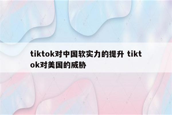 tiktok对中国软实力的提升 tiktok对美国的威胁