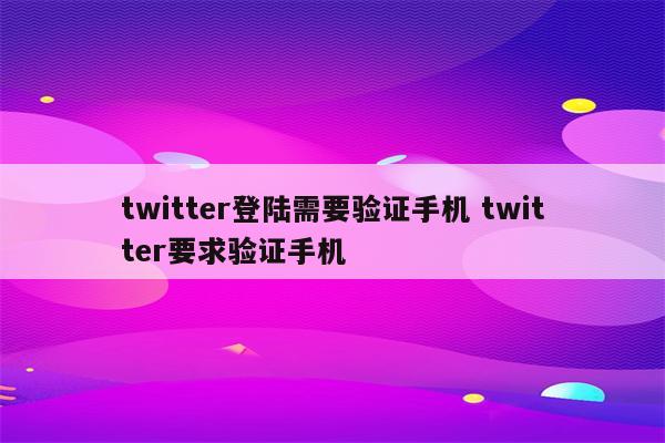 twitter登陆需要验证手机 twitter要求验证手机