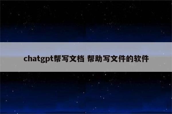 chatgpt帮写文档 帮助写文件的软件